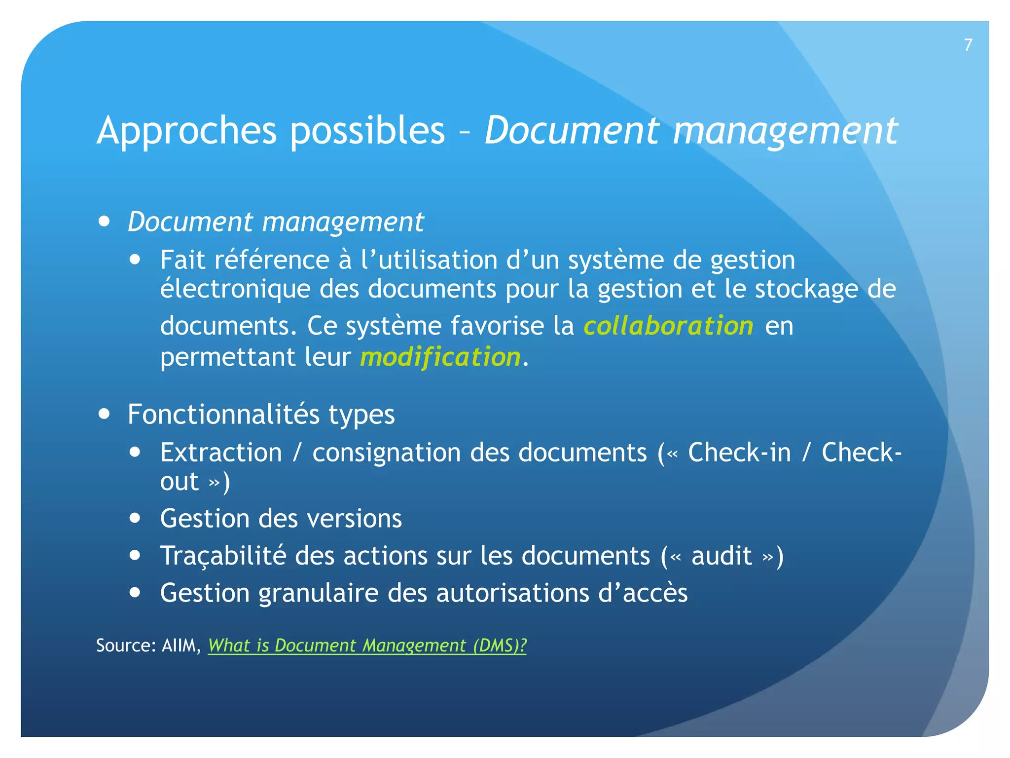 7

Approches possibles – Document management
 Document management
 Fait référence à l’utilisation d’un système de gestion
électronique des documents pour la gestion et le stockage de
documents. Ce système favorise la collaboration en
permettant leur modification.

 Fonctionnalités types
 Extraction / consignation des documents (« Check-in / Checkout »)
 Gestion des versions
 Traçabilité des actions sur les documents (« audit »)
 Gestion granulaire des autorisations d’accès
Source: AIIM, What is Document Management (DMS)?

 