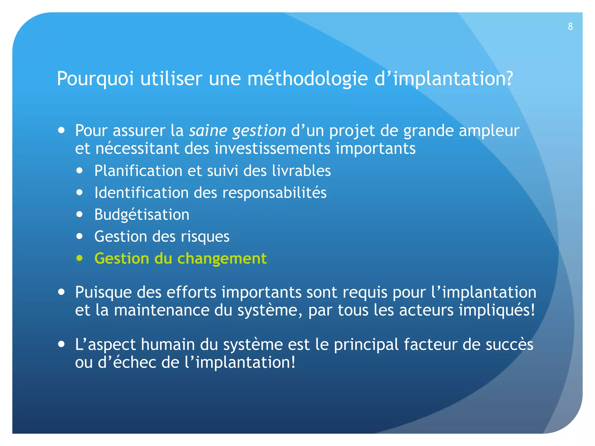8

Pourquoi utiliser une méthodologie d’implantation?
 Pour assurer la saine gestion d’un projet de grande ampleur
et nécessitant des investissements importants






Planification et suivi des livrables
Identification des responsabilités
Budgétisation
Gestion des risques
Gestion du changement

 Puisque des efforts importants sont requis pour l’implantation
et la maintenance du système, par tous les acteurs impliqués!
 L’aspect humain du système est le principal facteur de succès
ou d’échec de l’implantation!

 