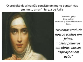 “O proveito da alma não consiste em muito pensar mas 
em muito amar“ Tereza de Àvila 
Doutora da Igreja. 
Uma mulher 
de atitude que ousou sonhar em 
Deus. 
“Devemos traduzir 
nossos sonhos em 
feitos, 
nossas palavras 
em obras, nossas 
aspirações em 
ação” 

