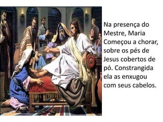 Na presença do 
Mestre, Maria 
Começou a chorar, 
sobre os pés de 
Jesus cobertos de 
pó. Constrangida 
ela as enxugou 
com seus cabelos. 
 