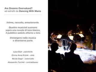 Are Dreams Overvalued?
ed estratti da Dancing With Maria
Intimo, raccolto, emozionante.
Quattro musicisti suonano  
sopra una nuvola di luce bianca, 
il pubblico seduto attorno a loro.
Immergersi nella musica  
e diventarne parte.
Luca Ciut - pianoforte
Emma Anna Krizsik - viola
Nicola Siagri - violoncello
Alessandro Turchet - contrabbasso
 