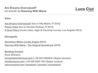 Are Dreams Overvalued?
ed estratti da Dancing With Maria
Video
Are Dreams Overvalued? (live in Villa Manin, IT 2015)
Promo Video (live in Omissis Festival, IT 2015)
A Quiet Place(music video, regia di Courtney Looney, Los Angeles 2013)
Discograﬁa
Seventeen Million Lonely Angels (2013)
Dancing With Maria - The Original Soundtrack (2015)
BookingContact
Anna Wittreich
annawittreich@icloud.com | +39 335 5360634 | Skype: annawrc
info@lucaciut.com | +39 339 5022 748 | Skype: lucaciut
www.lucaciut.com | facebook | youtube | soundcloud
 