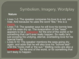 Nature






Lines 1-2: The speaker compares his love to a red, red
rose. And because he uses the word "like," this is a
simile.
Lines 7-8: The speaker says he will love his bonnie lass
until the seas dry up. The evaporation of the "seas"
appears to be a metaphor for the end of the world or for
something that can't ever really happen. So really he's
just avowing his undying, eternal, everlasting love for his
special friend.
Lines 9-10: The speaker mentions the seas going dry
again, and adds that he will also love his "bonnie lass"
until the "rocks melt w' the sun." Melting rocks are also a
metaphor for the end of the world, or for something that
isn't likely to happen.

 