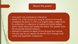 About the poem
• love poem and masterpiece in literature
• based it on a folk version of a song he heard on his travels.
• completed the poem in 1794 in an English dialect called Scots
for publication in collections of traditional Scottish ballads.
• Burns clearly states and restates the theme: The speaker loves
the young lady beyond measure.
• Attempts to express his depth of love through four stanzas
• The only way he can express his love for her is through vivid
similes and hyperbolic comparisons.
 