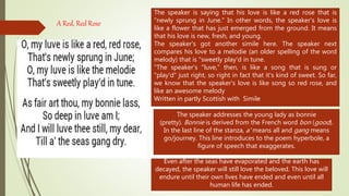 A Red, Red Rose
The speaker is saying that his love is like a red rose that is
"newly sprung in June." In other words, the speaker's love is
like a flower that has just emerged from the ground. It means
that his love is new, fresh, and young.
The speaker's got another simile here. The speaker next
compares his love to a melodie (an older spelling of the word
melody) that is "sweetly play'd in tune.
"The speaker's "luve," then, is like a song that is sung or
"play'd" just right, so right in fact that it's kind of sweet. So far,
we know that the speaker's love is like song so red rose, and
like an awesome melody
Written in partly Scottish with Simile
The speaker addresses the young lady as bonnie
(pretty). Bonnie is derived from the French word bon (good).
In the last line of the stanza, a' means all and gang means
go/journey. This line introduces to the poem hyperbole, a
figure of speech that exaggerates.
Even after the seas have evaporated and the earth has
decayed, the speaker will still love the beloved. This love will
endure until their own lives have ended and even until all
human life has ended.
 