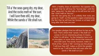 With a healthy dose of repetition, the speaker tells
us again that he will love his "bonnie lass" until the
seas "gang dry"; he also tells us he will love her until
the "rocks melt wi' the sun."
Like the sea going dry, it is unlikely that rocks are
going to "melt", so the speaker is again emphasizing
the fact that he will love her forever or at least until
long after their lives are over.
The speaker pledges that he will love his lass as he
lives. That's where that "sands o' life shall run"
comes in. It's an interesting phrase. It means,
"while I'm still alive." So the metaphor here is of
an hourglass, or some other device that measures
time with sand. The words, however, make us
think of the "sands o' life" running out; the phrase
"I will luve thee still" makes us think the speaker
wants to say "I will love thee still, even after the
sands o' life shall run out."
 