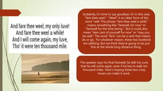 Suddenly, it's time to say goodbye. Or in this case,
"fare thee weel." "Weel" is an older form of the
word "well. The phrase "fare thee weel a while"
means something like "farewell, for now" or
"farewell for the time being." But it could also
mean "take care of yourself for now" or "may you
be well." The word "fare" can be a verb that means
do or go. For whatever reason, these two lovebirds
are splitting. But we think they're going to be just
fine at the whole long-distance thing.
The speaker says his final farewell; he tells his Luve
that he will come again, even if he has to walk ten
thousand miles Here's hoping these two crazy
lovers can make it work.
 