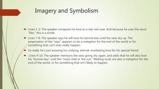 Imagery and Symbolism
 Lines 1-2: The speaker compares his love to a red, red rose. And because he uses the word
"like," this is a simile.
 Lines 7-8: The speaker says he will love his bonnie lass until the seas dry up. The
evaporation of the "seas" appears to be a metaphor for the end of the world or for
something that can't ever really happen.
 So really he's just avowing his undying, eternal, everlasting love for his special friend.
 Lines 9-10: The speaker mentions the seas going dry again, and adds that he will also love
his "bonnie lass" until the "rocks melt w' the sun." Melting rocks are also a metaphor for the
end of the world, or for something that isn't likely to happen.
 
