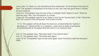 11-12: The speaker will be all about his lady love, at least while the "sands o'
life shall run." "Sands of life" is a metaphor ; one's time on earth is compared
to something like an hourglass that has sand in it to measure time.
Line 13: The speaker says, "fare thee weel" to his "bonnie lass."
Line 14: The speaker says, "fare thee weel again."
Lines 15-16: The speaker says he will come again, even if he has to walk ten thousand
miles.
Love Lines 1-2: Here it is, the most famous love simile ever. Or it's at least in the top five,
right? The speaker's comparison of his love to a red, red, rose has gone down in history
as pure romance.
Lines 3-4: The speaker says his love is like a "melodie" that's "play'd in tune." Since he
uses the word "like," this comparison is a simile.
Lines 5-6: The speaker says he is as "deep in love" as his "bonnie lass" is "fair." Since the
word "as" occurs in this comparison, this is also a simile.
 
