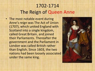 1702-1714
The Reign of Queen Anne
• The most notable event during
Anne's reign was The Act of Union
(1707), which united England with
Scotland into a single kingdom,
called Great Britain, and joined
their Parliaments. Thereafter the
government and the Parliament in
London was called British rather
than English. Since 1603, the two
nations had been loosely associated
under the same king.

 