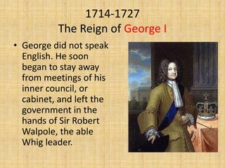 1714-1727
The Reign of George I
• George did not speak
English. He soon
began to stay away
from meetings of his
inner council, or
cabinet, and left the
government in the
hands of Sir Robert
Walpole, the able
Whig leader.

 