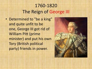 1760-1820
The Reign of George III
• Determined to "be a king"
and quite unfit to be
one, George III got rid of
William Pitt (prime
minister) and put his own
Tory (British political
party) friends in power.

 