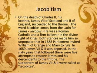 Jacobitism
• On the death of Charles II, his
brother, James VII of Scotland and II of
England, succeeded to the throne. (The
word Jacobite comes from the Latin for
James - Jacobus.) He was a Roman
Catholic and a firm believer in the divine
right of Kings. Both stances made him so
unpopular that in 1688 Parliament invited
William of Orange and Mary to rule. In
1689 James VII & II was deposed. In the
sixty years that followed there were five
attempts to restore James and his
descendents to the throne. The
supporters of James VII & II were called as
“jacobites”.

 
