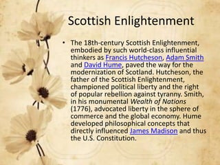 Scottish Enlightenment
• The 18th-century Scottish Enlightenment,
embodied by such world-class influential
thinkers as Francis Hutcheson, Adam Smith
and David Hume, paved the way for the
modernization of Scotland. Hutcheson, the
father of the Scottish Enlightenment,
championed political liberty and the right
of popular rebellion against tyranny. Smith,
in his monumental Wealth of Nations
(1776), advocated liberty in the sphere of
commerce and the global economy. Hume
developed philosophical concepts that
directly influenced James Madison and thus
the U.S. Constitution.

 