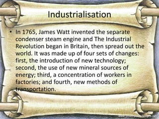 Industrialisation
• In 1765, James Watt invented the separate
condenser steam engine and The Industrial
Revolution began in Britain, then spread out the
world. It was made up of four sets of changes:
first, the introduction of new technology;
second, the use of new mineral sources of
energy; third, a concentration of workers in
factories; and fourth, new methods of
transportation.

 