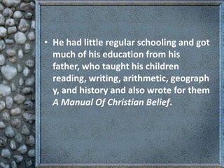 • He had little regular schooling and got
much of his education from his
father, who taught his children
reading, writing, arithmetic, geograph
y, and history and also wrote for them
A Manual Of Christian Belief.

 