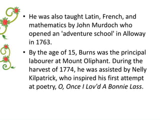 • He was also taught Latin, French, and
mathematics by John Murdoch who
opened an 'adventure school' in Alloway
in 1763.
• By the age of 15, Burns was the principal
labourer at Mount Oliphant. During the
harvest of 1774, he was assisted by Nelly
Kilpatrick, who inspired his first attempt
at poetry, O, Once I Lov'd A Bonnie Lass.

 