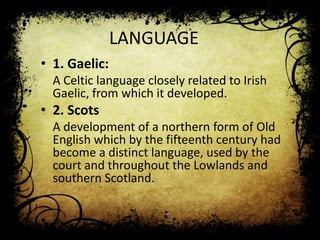 LANGUAGE
• 1. Gaelic:
A Celtic language closely related to Irish
Gaelic, from which it developed.

• 2. Scots
A development of a northern form of Old
English which by the fifteenth century had
become a distinct language, used by the
court and throughout the Lowlands and
southern Scotland.

 