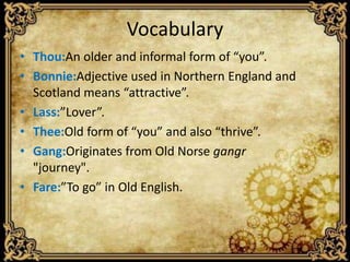 Vocabulary
• Thou:An older and informal form of “you”.
• Bonnie:Adjective used in Northern England and
Scotland means “attractive”.
• Lass:”Lover”.
• Thee:Old form of “you” and also “thrive”.
• Gang:Originates from Old Norse gangr
"journey".
• Fare:”To go” in Old English.

 