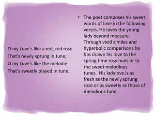 O my Luve's like a red, red rose
That's newly sprung in June;
O my Luve's like the melodie
That's sweetly played in tune.

• The poet composes his sweet
words of love in the following
verses. He loves the young
lady beyond measure.
Through vivid similes and
hyperbolic comparisons he
has drawn his love to the
spring time rosy hues or to
the sweet melodious
tunes. His ladylove is as
fresh as the newly sprung
rose or as sweetly as those of
melodious tune.

 