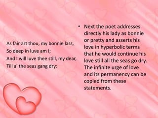 • Next the poet addresses
directly his lady as bonnie
or pretty and asserts his
As fair art thou, my bonnie lass,
love in hyperbolic terms
So deep in luve am I;
that he would continue his
And I will luve thee still, my dear, love still all the seas go dry.
Till a' the seas gang dry:
The infinite urge of love
and its permanency can be
copied from these
statements.

 