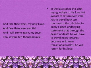 • In the last stanza the poet
says goodbye to his love but
swears to return even if he
has to travel back ten
thousand miles. He tries to
And fare thee weel, my only Luve,
imply a deep underlying
And fare thee weel awhile!
statement that through the
And I will come again, my Luve,
desert of death he will have
Tho' it ware ten thousand mile.
to travel miles towards
uncanny, unknown
transitional worlds; he will
return for his love.

 