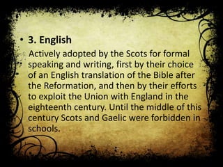 • 3. English
Actively adopted by the Scots for formal
speaking and writing, first by their choice
of an English translation of the Bible after
the Reformation, and then by their efforts
to exploit the Union with England in the
eighteenth century. Until the middle of this
century Scots and Gaelic were forbidden in
schools.

 