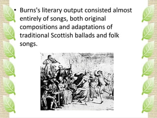• Burns's literary output consisted almost
entirely of songs, both original
compositions and adaptations of
traditional Scottish ballads and folk
songs.

 