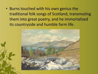 • Burns touched with his own genius the
traditional folk songs of Scotland, transmuting
them into great poetry, and he immortalized
its countryside and humble farm life.

 