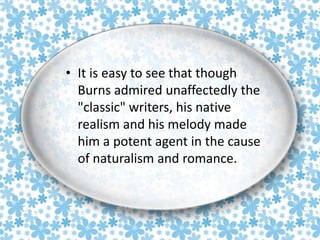 • It is easy to see that though
Burns admired unaffectedly the
"classic" writers, his native
realism and his melody made
him a potent agent in the cause
of naturalism and romance.

 