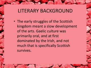 LITERARY BACKGROUND
• The early struggles of the Scottish
kingdom meant a slow development
of the arts. Gaelic culture was
primarily oral, and at first
dominated by the Irish, and not
much that is specifically Scottish
survives.

 