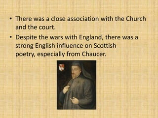 • There was a close association with the Church
and the court.
• Despite the wars with England, there was a
strong English influence on Scottish
poetry, especially from Chaucer.

 