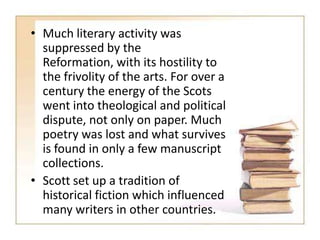 • Much literary activity was
suppressed by the
Reformation, with its hostility to
the frivolity of the arts. For over a
century the energy of the Scots
went into theological and political
dispute, not only on paper. Much
poetry was lost and what survives
is found in only a few manuscript
collections.
• Scott set up a tradition of
historical fiction which influenced
many writers in other countries.

 