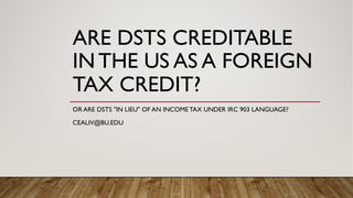 ARE DSTS CREDITABLE
IN THE US AS A FOREIGN
TAX CREDIT?
OR ARE DSTS "IN LIEU" OF AN INCOME TAX UNDER IRC 903 LANGUAGE?
CEALIV@BU.EDU
 