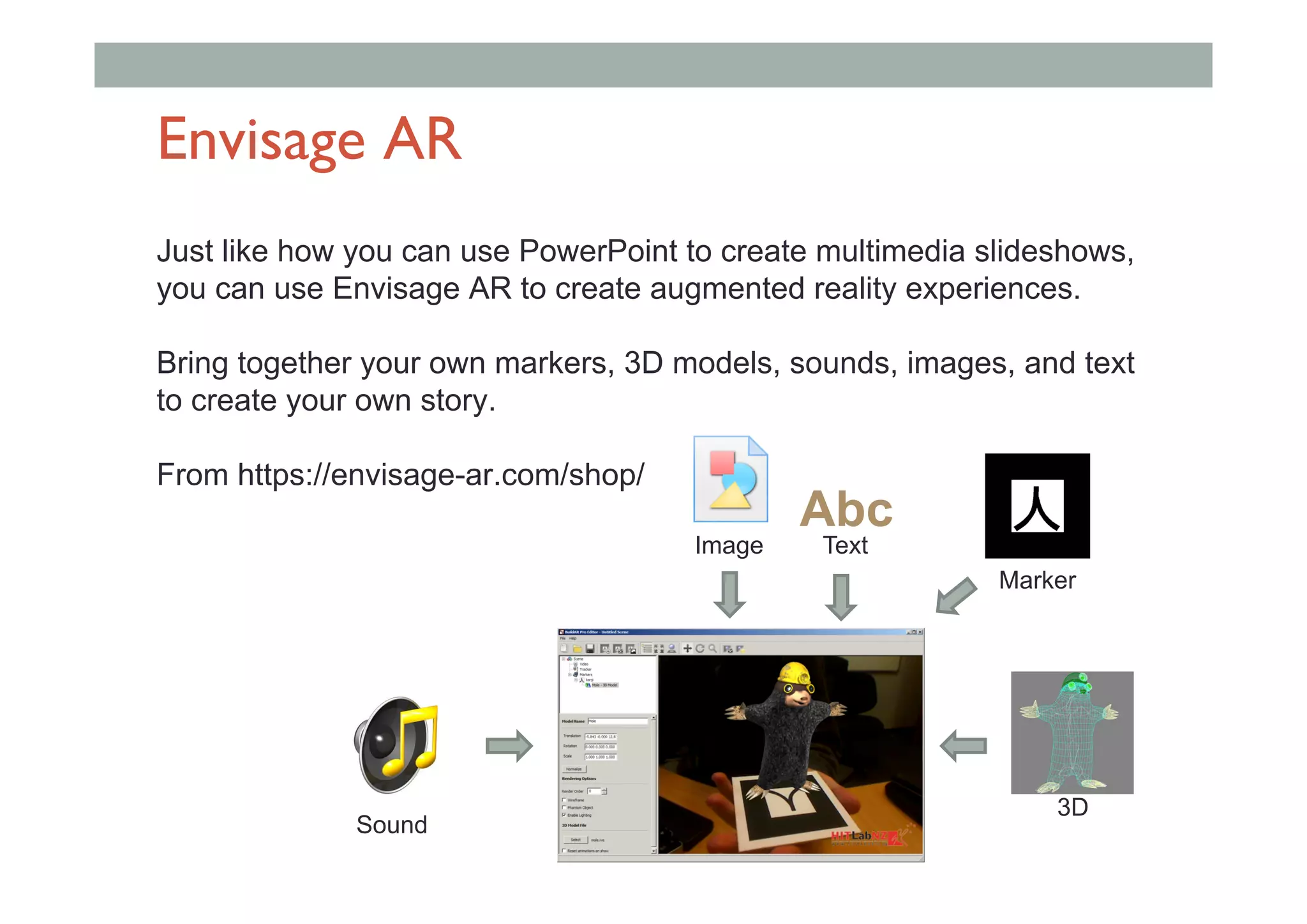 Envisage AR
Just like how you can use PowerPoint to create multimedia slideshows,
you can use Envisage AR to create augmented reality experiences.
Bring together your own markers, 3D models, sounds, images, and text
to create your own story.
From https://envisage-ar.com/shop/
Image
Sound
3D
Text
Abc
Marker
 