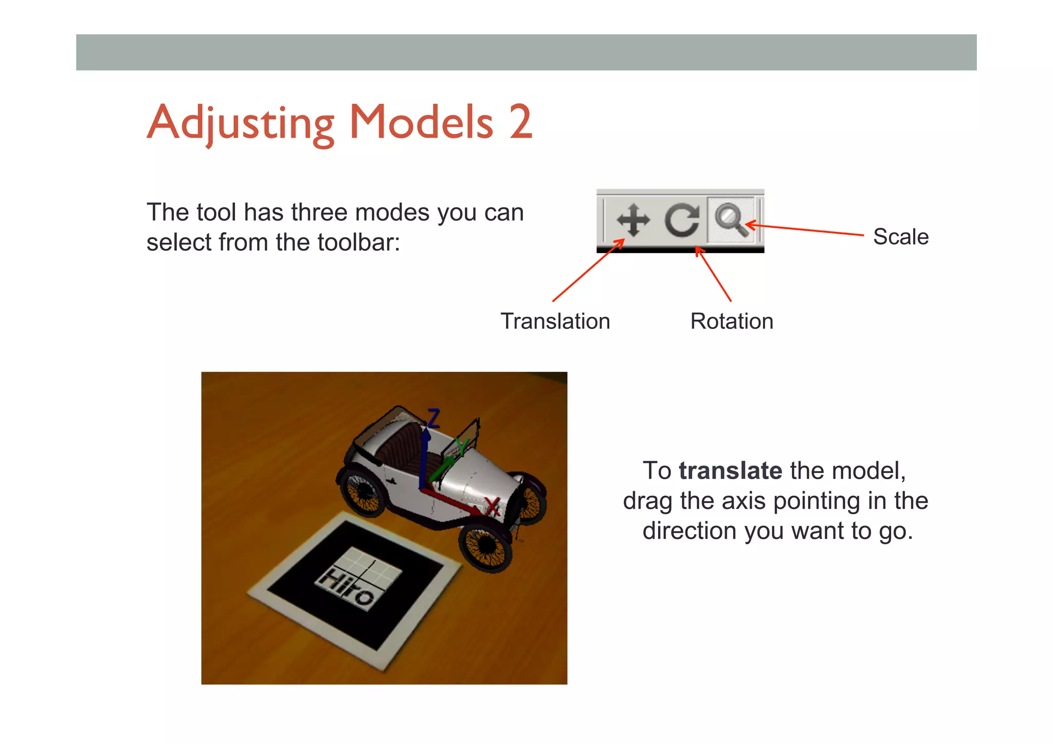 Adjusting Models 2
The tool has three modes you can
select from the toolbar:
Translation Rotation
Scale
To translate the model,
drag the axis pointing in the
direction you want to go.
 