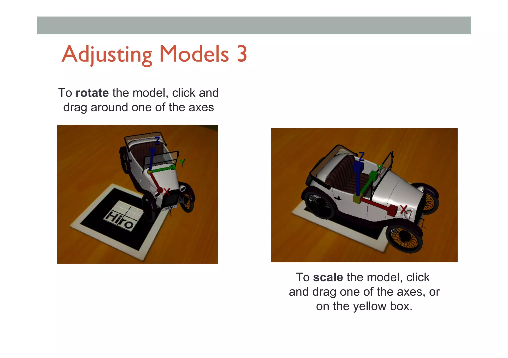 Adjusting Models 3
To rotate the model, click and
drag around one of the axes
To scale the model, click
and drag one of the axes, or
on the yellow box.
 