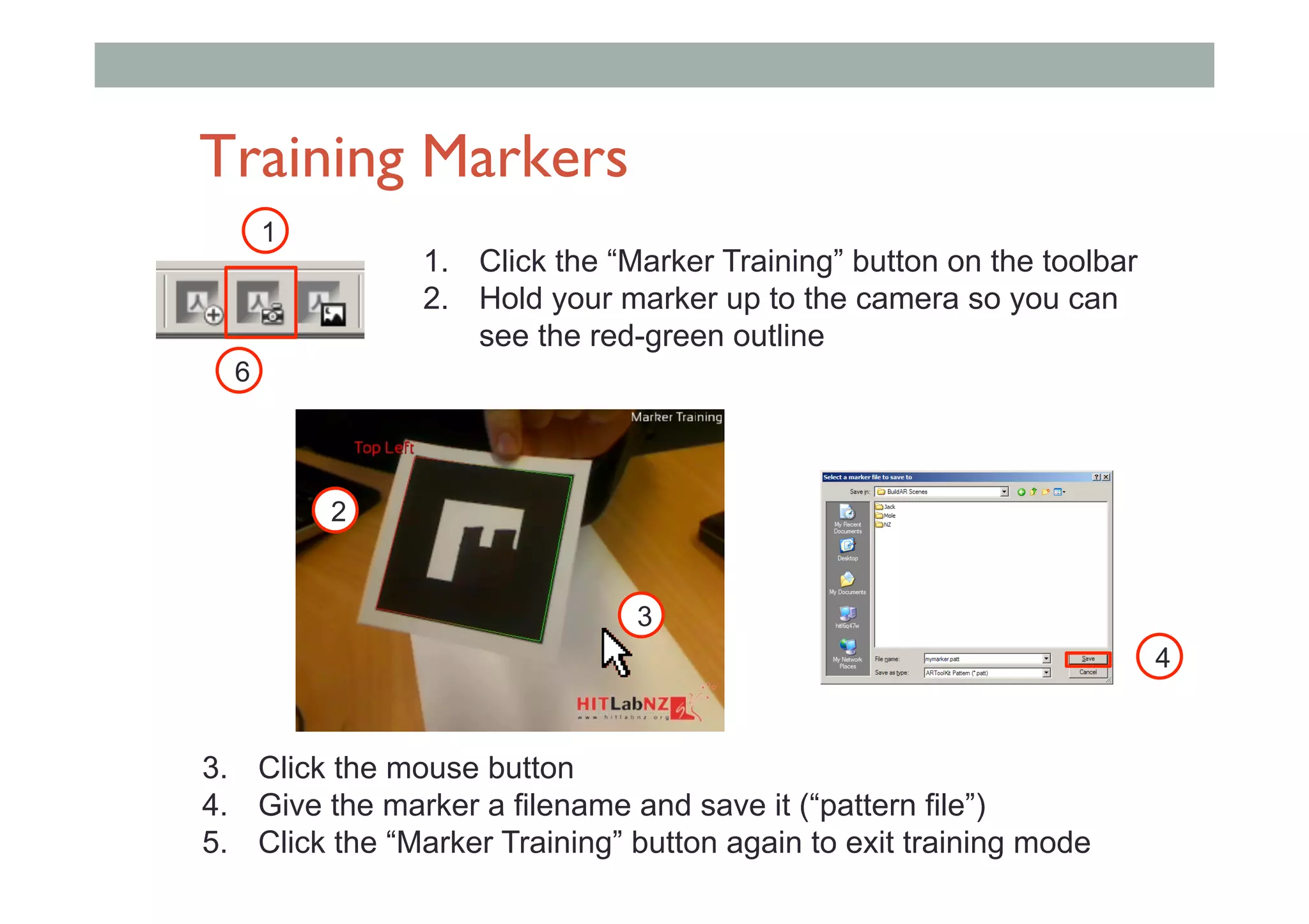 Training Markers
1.  Click the “Marker Training” button on the toolbar
2.  Hold your marker up to the camera so you can
see the red-green outline
1
3.  Click the mouse button
4.  Give the marker a filename and save it (“pattern file”)
5.  Click the “Marker Training” button again to exit training mode
2
3
4
6
 