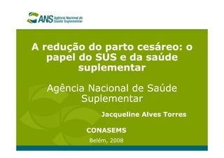 A redução do parto cesáreo: o
papel do SUS e da saúde
suplementar
Agência Nacional de Saúde
Suplementar
CONASEMS
Belém, 2008
Jacqueline Alves Torres
 