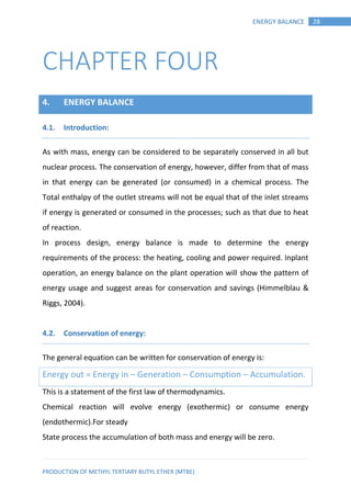 PRODUCTION OF METHYL TERTIARY BUTYL ETHER (MTBE)
28ENERGY BALANCE
CHAPTER FOUR
4. ENERGY BALANCE
Introduction:4.1.
As with mass, energy can be considered to be separately conserved in all but
nuclear process. The conservation of energy, however, differ from that of mass
in that energy can be generated (or consumed) in a chemical process. The
Total enthalpy of the outlet streams will not be equal that of the inlet streams
if energy is generated or consumed in the processes; such as that due to heat
of reaction.
In process design, energy balance is made to determine the energy
requirements of the process: the heating, cooling and power required. Inplant
operation, an energy balance on the plant operation will show the pattern of
energy usage and suggest areas for conservation and savings (Himmelblau &
Riggs, 2004).
Conservation of energy:4.2.
The general equation can be written for conservation of energy is:
Energy out = Energy in – Generation – Consumption – Accumulation.
This is a statement of the first law of thermodynamics.
Chemical reaction will evolve energy (exothermic) or consume energy
(endothermic).For steady
State process the accumulation of both mass and energy will be zero.
 