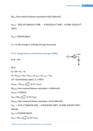 PRODUCTION OF METHYL TERTIARY BUTYL ETHER (MTBE)
32ENERGY BALANCE
MM15 from material balance calculation=2053.16Kmol/h.
HM15= 2053.16*[106(314.3-298) - 0.362/2(314.32
-2982
) +0.938E-3/3(314.33
-
2983
)]
HM15= 2781433.8KJ/h.
H4 = H5 (No change in enthalpy through the pump)
4.3.4. Energy balance around heat exchanger (E901):
Q-W = ∆H
W=0
Q = ∆H = H6 − H5
H6 =HMTBE6 +HM6 + HISO6 + H1−BUT6 + H2−BUT6 − HW6
V/F =1(completely vapor), T6 =358°K
HMTBE6 = MMTBE6 [∫ 𝑝 𝑡 + λ298].
MMTBE6 from material balance calculation = 0.00Kmol/h.
HMTBE6 = 0.00KJ/h.
HM6 = MM6 [∫ 𝑝 𝑡+ λ298].
MMTBE6 from material balance calculation =4176.10Kmol/h.
HM6 = 4176.1*[106(358-298) - 0.362/2(3582
-2982
) +0.938E-3/3(3583
-2983
) -
200.66]
HM6 = 21326949.95KJ/h.
HISO6 = Miso6 [∫ 𝑝 𝑡+ λ298].
 