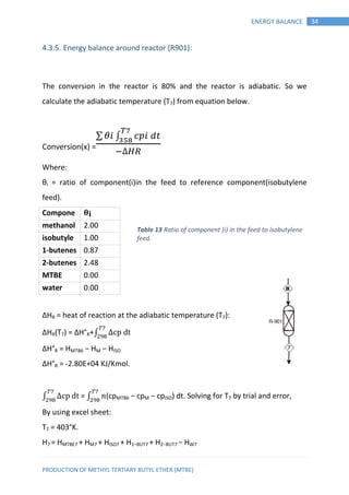 PRODUCTION OF METHYL TERTIARY BUTYL ETHER (MTBE)
34ENERGY BALANCE
4.3.5. Energy balance around reactor (R901):
The conversion in the reactor is 80% and the reactor is adiabatic. So we
calculate the adiabatic temperature (T7) from equation below.
Conversion(x) =
∑ ∫
Where:
θi = ratio of component(i)in the feed to reference component(isobutylene
feed).
Compone
nt
𝛉 𝐢
methanol 2.00
isobutyle
ne
1.00
1-butenes 0.87
2-butenes 2.48
MTBE 0.00
water 0.00
∆HR = heat of reaction at the adiabatic temperature (T7):
∆HR(T7) = ∆H°R+∫
∆H°R = HMTB6 − HM − HISO
∆H°R = -2.80E+04 KJ/Kmol.
∫ = ∫ 𝑛(cpMTB6 − cpM − cpISO) dt. Solving for T7 by trial and error,
By using excel sheet:
T7 = 403°K.
H7 = HMTBE7 + HM7 + HISO7 + H1−BUT7 + H2−BUT7 − HW7
Table 13 Ratio of component (i) in the feed to isobutylene
feed.
 