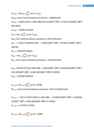 PRODUCTION OF METHYL TERTIARY BUTYL ETHER (MTBE)
35ENERGY BALANCE
HMTBE7 = MMTBE7 ∫ + λ298].
MMTBE7 from material balance caculation = 1660Kmol/h.
HMTBE7 =1660*[140.12 (403-298)-0.9E-3/2(4032
-2982
) +0.563E-3/3(4033
-2983
)-
283.4992].
HMTBE7 = 16066714.2KJ/h.
HM7 = MM7 [∫ + λ298].
MM7 from material balance calculation =2516.10Kmol/h.
HM7 = 2516.1*[106(304-298) - 0.362/2(4032
-2982
) +0.938E-3/3(4033
-2983
) -
200.66].
HM7 = 11295476.78KJ/h.
HISO7 = Miso7 ∫ +λ298].
Miso7 from material balance calculation = 428.05Kmol/h.
HISO6 =428.05*[179.34 (403-298) - 1.467/2(4032
-2982
) +0.010323/3(4033
-2983
) -
0.3E-4/4(4034
-2984
) +3.40E-08/5(4035
-2985
)-16.9059].
HISO6 = 3375687.845KJ/h.
H1−but7 = M1−but7 [∫ λ298]
M1−but7 from material balance calculation =1817.511622Kmol/h.
H1−but7 = 1817.511622*[140.12 (403-298) - 0.55487/2(4032
-2982
) +0.26242E-
2/3(4033
-2983
) -3.00E-06/4(4304
-2984
) -0.53974].
H1−but7 = 11737411.97KJ/h.
H2−but7 = M2−but7[∫ λ298].
 
