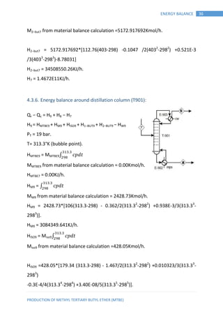 PRODUCTION OF METHYL TERTIARY BUTYL ETHER (MTBE)
36ENERGY BALANCE
M2−but7 from material balance calculation =5172.917692Kmol/h.
H2−but7 = 5172.917692*[112.76(403-298) -0.1047 /2(4032
-2982
) +0.521E-3
/3(4033
-2983
)-8.78031]
H2−but7 = 34508550.26KJ/h.
H7 = 1.4672E11KJ/h.
4.3.6. Energy balance around distillation column (T901):
Qr − Qc = H9 + H8 − H7
H9 = HMTBE9 + HM9 + HISO9 + H1−BUT9 + H2−BUT9 − HW9
PT = 19 bar.
T= 313.3°K (bubble point).
HMTBE9 = MMTBE9∫ 𝑝 𝑡
MMTBE9 from material balance calculation = 0.00Kmol/h.
HMTBE7 = 0.00KJ/h.
HM9 = ∫ 𝑝 𝑡
MM9 from material balance calculation = 2428.73Kmol/h.
HM9 = 2428.73*[106(313.3-298) - 0.362/2(313.32
-2982
) +0.938E-3/3(313.33
-
2983
)].
HM9 = 3084349.641KJ/h.
HISO9 = Miso9∫ 𝑝 𝑡
Miso9 from material balance calculation =428.05Kmol/h.
HISO9 =428.05*[179.34 (313.3-298) - 1.467/2(313.32
-2982
) +0.010323/3(313.33
-
2983
)
-0.3E-4/4(313.34
-2984
) +3.40E-08/5(313.35
-2985
)].
 