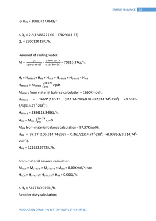 PRODUCTION OF METHYL TERTIARY BUTYL ETHER (MTBE)
38ENERGY BALANCE
→ HV9 = 18886227.06KJ/h.
∴ Qc = 2.8(18886227.06 − 17829041.27)
Qc = 2960120.19KJ/h.
-Amount of cooling water:
M
∗
=
( )
= 70816.27kg/h.
H8 = HMTBE8 + HM8 + HISO8 + H1−BUT8 + H2−BUT8 − HW8
HMTBE8 = MMTBE8 ∫ 𝑝 𝑡
MMTBE8 from material balance calculation = 1660Kmol/h.
HMTBE8 = 1660*[140.12 (314.74-298)-0.9E-3/2(314.742
-2982
) +0.563E-
3/3(314.743
-2983
)].
HMTBE8 = 5356128.348KJ/h.
HM8 = MM8 ∫ 𝑝 𝑡
MM8 from material balance calculation = 87.37Kmol/h.
HM8 = 87.37*[106(314.74-298) - 0.362/2(314.742
-2982
) +0.938E-3/3(314.743
-
2983
)].
HM8 = 121652.5772KJ/h.
From material balance calculation:
MISO8 = M1−BUT8 = M2−BUT8 = MW8 = 0.00Kmol/h; so:
HISO8 = H1−BUT8 = H2−BUT8 = HW8 = 0.00KJ/h.
∴ H8 = 5477780.925KJ/h.
Reboiler duty calculation:
 