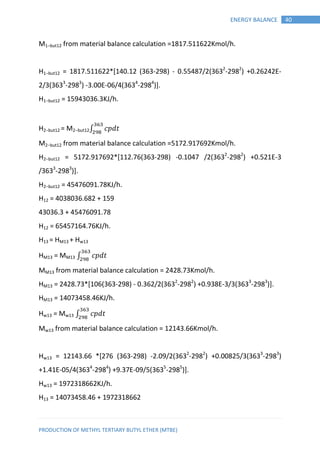 PRODUCTION OF METHYL TERTIARY BUTYL ETHER (MTBE)
40ENERGY BALANCE
M1−but12 from material balance calculation =1817.511622Kmol/h.
H1−but12 = 1817.511622*[140.12 (363-298) - 0.55487/2(3632
-2982
) +0.26242E-
2/3(3633
-2983
) -3.00E-06/4(3634
-2984
)].
H1−but12 = 15943036.3KJ/h.
H2−but12 = M2−but12∫ 𝑝 𝑡
M2−but12 from material balance calculation =5172.917692Kmol/h.
H2−but12 = 5172.917692*[112.76(363-298) -0.1047 /2(3632
-2982
) +0.521E-3
/3633
-2983
)].
H2−but12 = 45476091.78KJ/h.
H12 = 4038036.682 + 159
43036.3 + 45476091.78
H12 = 65457164.76KJ/h.
H13 = HM13 + Hw13
HM13 = MM13 ∫ 𝑝 𝑡
MM13 from material balance calculation = 2428.73Kmol/h.
HM13 = 2428.73*[106(363-298) - 0.362/2(3632
-2982
) +0.938E-3/3(3633
-2983
)].
HM13 = 14073458.46KJ/h.
Hw13 = Mw13 ∫ 𝑝 𝑡
Mw13 from material balance calculation = 12143.66Kmol/h.
Hw13 = 12143.66 *[276 (363-298) -2.09/2(3632
-2982
) +0.00825/3(3633
-2983
)
+1.41E-05/4(3634
-2984
) +9.37E-09/5(3635
-2985
)].
Hw13 = 1972318662KJ/h.
H13 = 14073458.46 + 1972318662
 