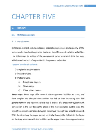 PRODUCTION OF METHYL TERTIARY BUTYL ETHER (MTBE)
44CONCLUSION & RECOMMENDATIONS
CHAPTER FIVE
5. DESIGN
Distillation design:5.1.
5.1.1. Introduction:
Distillation is most common class of separation processes and properly of the
better-understand unit operation that uses the difference in relative volatilities
, or differences in boiling of the component to be separated, it is the most
widely used method of separation in the process industries
Types of distillation column:
 Single flash vaporization.
 Packed towers.
 Plates towers.
a) Bubble cap towers.
b) Sieve pates.
c) Valve plates towers.
Sieve trays: Sieve trays offer several advantage over bubble-cap trays, and
their simpler and cheaper construction has led to their increasing use. The
general form of the flow on a sieve tray is typical of a cross flow system with
perforation in the tray taking the place of the more complex bubble caps. The
key differences in operation between these two types of tray should be noted.
With the sieve tray the vapor passes vertically through the holes into the liquid
on the tray, whereas with the bubble cap the vapor issues in an approximately
 