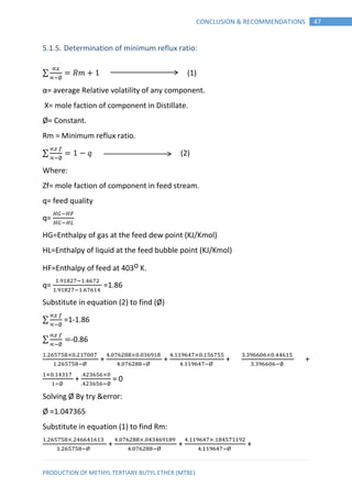 PRODUCTION OF METHYL TERTIARY BUTYL ETHER (MTBE)
47CONCLUSION & RECOMMENDATIONS
5.1.5. Determination of minimum reflux ratio:
∑ 𝑚 (1)
α= average Relative volatility of any component.
X= mole faction of component in Distillate.
Ø= Constant.
Rm = Minimum reflux ratio.
∑ 𝑞 (2)
Where:
Zf= mole faction of component in feed stream.
q= feed quality
q=
HG=Enthalpy of gas at the feed dew point (KJ/Kmol)
HL=Enthalpy of liquid at the feed bubble point (KJ/Kmol)
HF=Enthalpy of feed at 403o K.
q= =1.86
Substitute in equation (2) to find (Ø)
∑ =1-1.86
∑ -0.86
+ + + +
+ = 0
Solving Ø By try &error:
Ø =1.047365
Substitute in equation (1) to find Rm:
+ + +
 