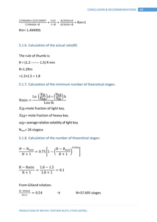 PRODUCTION OF METHYL TERTIARY BUTYL ETHER (MTBE)
48CONCLUSION & RECOMMENDATIONS
+ + = Rm+1
Rm= 1.494995
5.1.6. Calculation of the actual ratio(R)
The rule of thumb is:
R = (1.2 ------- 1.5) R min
R=1.2Rm
=1.2×1.5 = 1.8
5.1.7. Calculation of the minimum number of theoretical stages:
N
L ( ) ∗ ( )
L
𝑋 𝑙𝑘=mole fraction of light key.
𝑋 𝑘= mole fraction of heavy key.
𝛼𝑙𝑘= average relative volatility of light key.
Nmin= 26 stagess
5.1.8. Calculation of the number of theoretical stages:
[ ( ) ]
R R
R
From Gilland relation.
→ N=57.695 stages
 