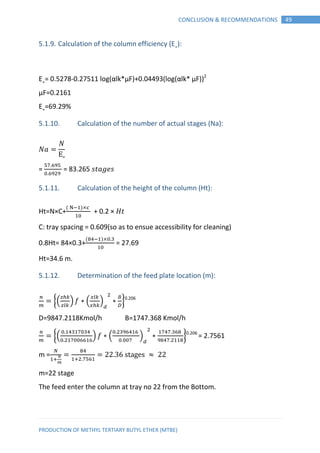 PRODUCTION OF METHYL TERTIARY BUTYL ETHER (MTBE)
49CONCLUSION & RECOMMENDATIONS
5.1.9. Calculation of the column efficiency (E˳):
E˳= 0.5278-0.27511 log(αlk*μF)+0.04493(log(αlk* μF))2
μF=0.2161
E˳=69.29%
5.1.10. Calculation of the number of actual stages (Na):
E
= = 83.265 𝑠𝑡 𝑒𝑠
5.1.11. Calculation of the height of the column (Ht):
Ht=N×C+
( )
+ 0.2 × 𝐻𝑡
C: tray spacing = 0.609(so as to ensue accessibility for cleaning)
0.8Ht= 84×0.3+
( )
= 27.69
Ht=34.6 m.
5.1.12. Determination of the feed plate location (m):
{( ) ∗ ( ) ∗ }0.206
D=9847.2118Kmol/h B=1747.368 Kmol/h
{( ) ∗ ( ) ∗ }0.206
= 2.7561
m =
m=22 stage
The feed enter the column at tray no 22 from the Bottom.
 
